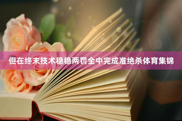 但在终末技术稳稳两罚全中完成准绝杀体育集锦