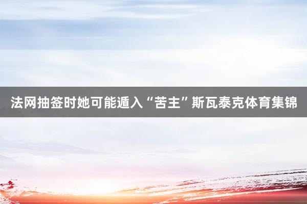 法网抽签时她可能遁入“苦主”斯瓦泰克体育集锦