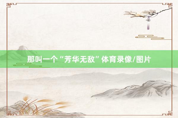 那叫一个“芳华无敌”体育录像/图片