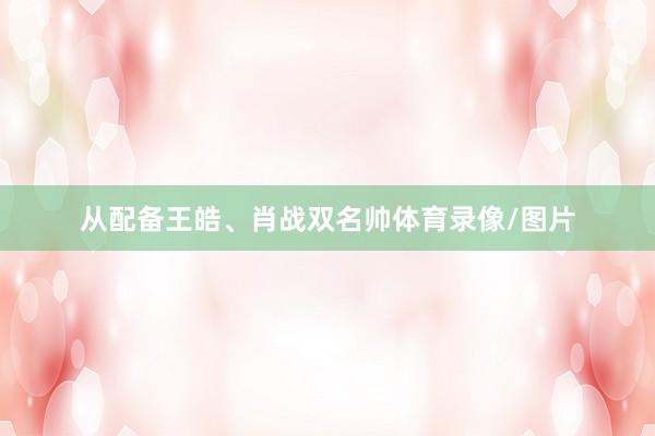 从配备王皓、肖战双名帅体育录像/图片
