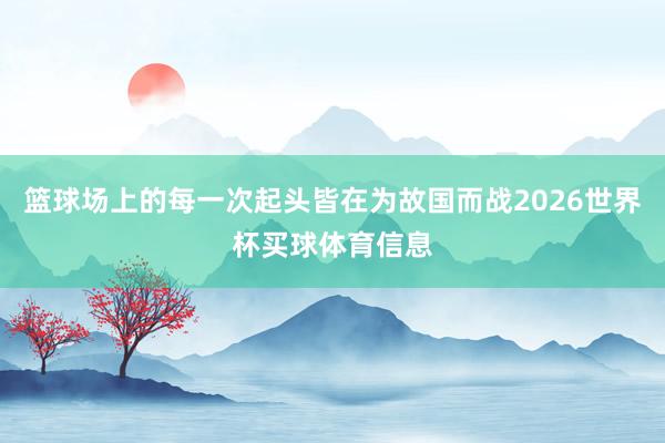 篮球场上的每一次起头皆在为故国而战2026世界杯买球体育信息