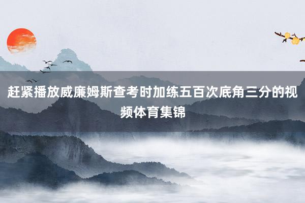 赶紧播放威廉姆斯查考时加练五百次底角三分的视频体育集锦