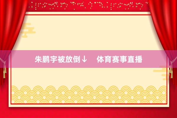 朱鹏宇被放倒↓    体育赛事直播