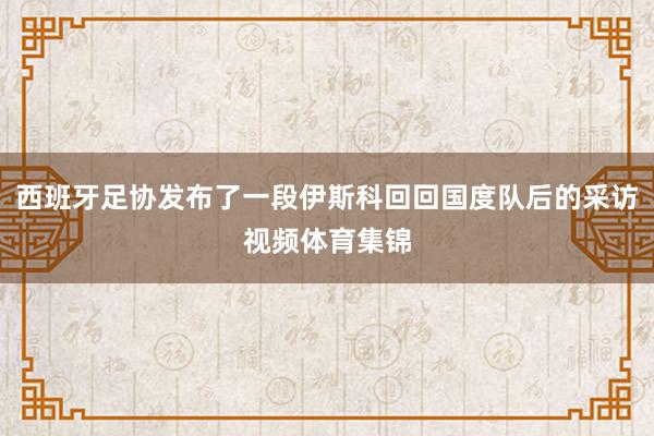 西班牙足协发布了一段伊斯科回回国度队后的采访视频体育集锦