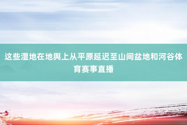 这些湿地在地舆上从平原延迟至山间盆地和河谷体育赛事直播