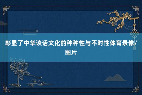 彰显了中华谈话文化的种种性与不时性体育录像/图片