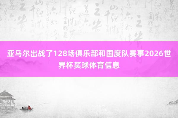 亚马尔出战了128场俱乐部和国度队赛事2026世界杯买球体育信息