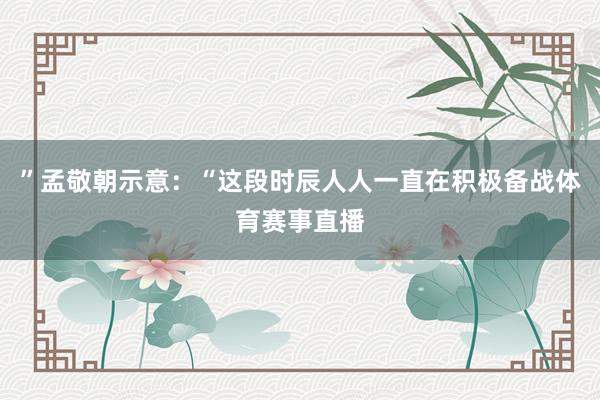 ”孟敬朝示意:“这段时辰人人一直在积极备战体育赛事直播