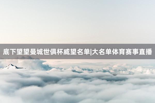 底下望望曼城世俱杯威望名单|大名单体育赛事直播