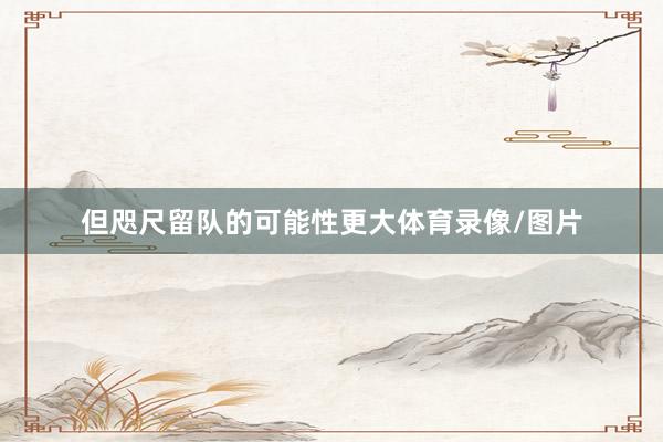 但咫尺留队的可能性更大体育录像/图片