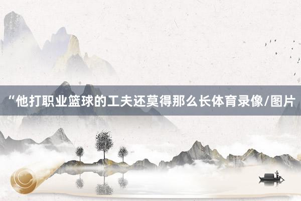 “他打职业篮球的工夫还莫得那么长体育录像/图片