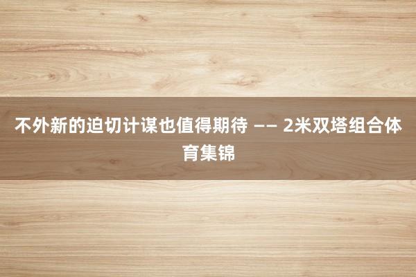 不外新的迫切计谋也值得期待 —— 2米双塔组合体育集锦
