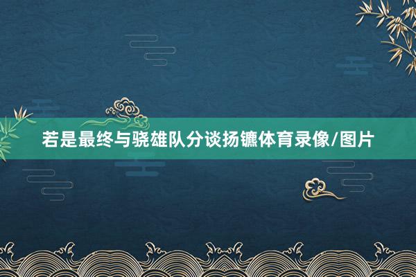若是最终与骁雄队分谈扬镳体育录像/图片