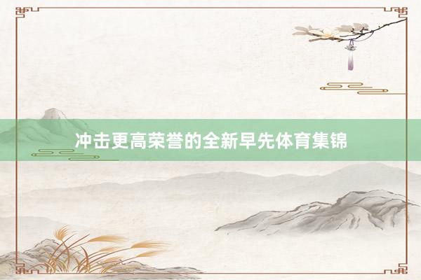 冲击更高荣誉的全新早先体育集锦