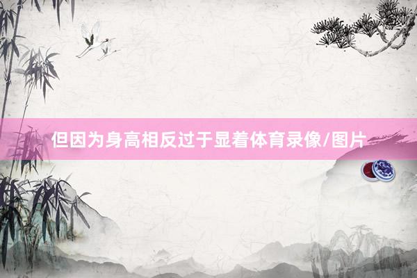 但因为身高相反过于显着体育录像/图片