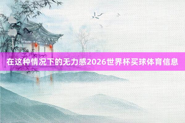 在这种情况下的无力感2026世界杯买球体育信息