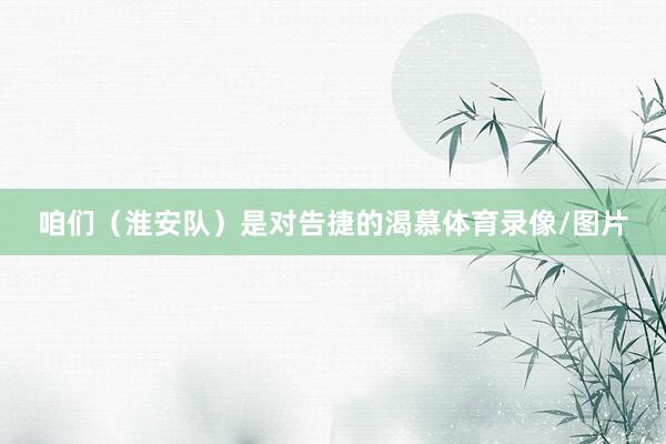 咱们（淮安队）是对告捷的渴慕体育录像/图片