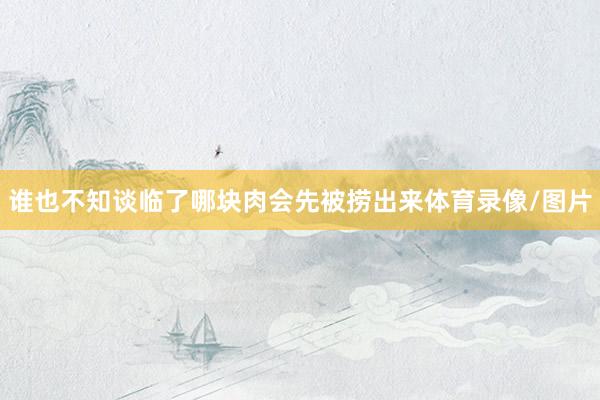 谁也不知谈临了哪块肉会先被捞出来体育录像/图片