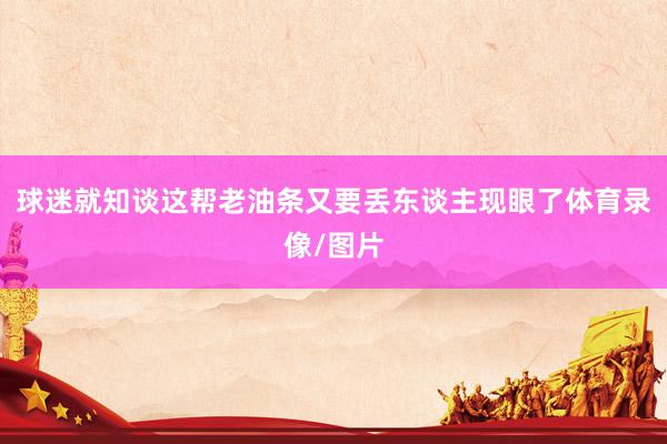 球迷就知谈这帮老油条又要丢东谈主现眼了体育录像/图片