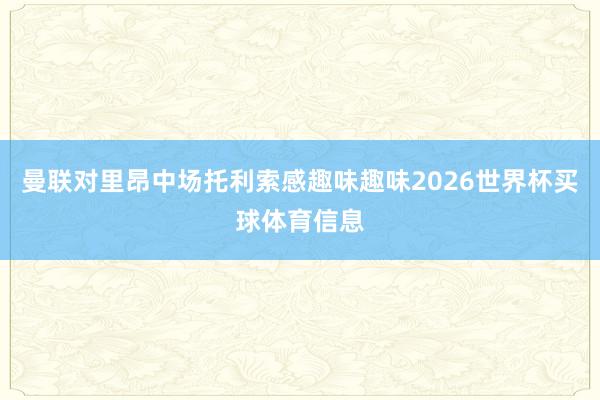 曼联对里昂中场托利索感趣味趣味2026世界杯买球体育信息