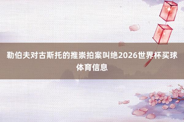 勒伯夫对古斯托的推崇拍案叫绝2026世界杯买球体育信息