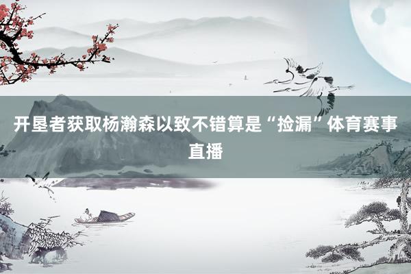 开垦者获取杨瀚森以致不错算是“捡漏”体育赛事直播