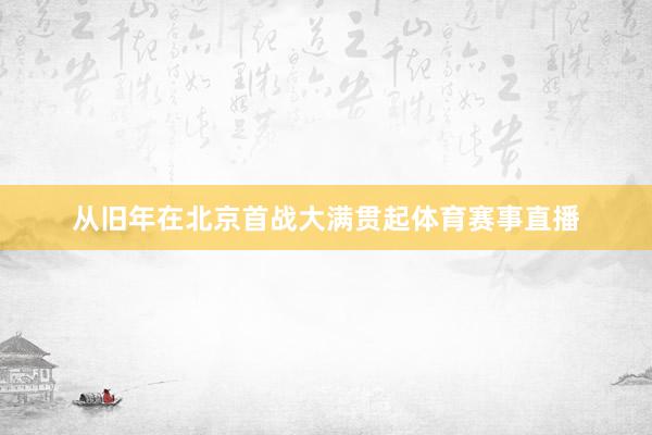 从旧年在北京首战大满贯起体育赛事直播