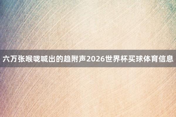 六万张喉咙喊出的趋附声2026世界杯买球体育信息