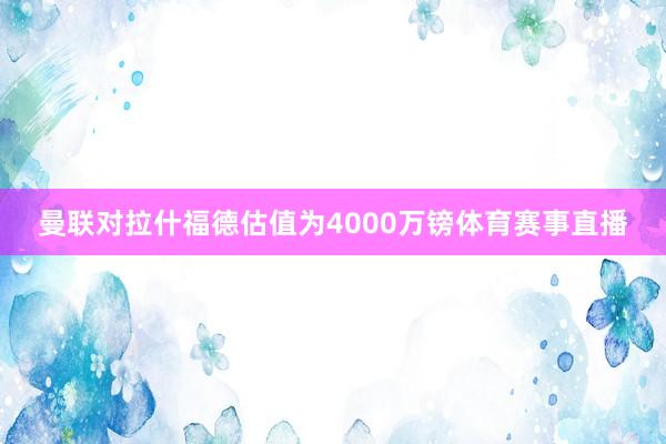 曼联对拉什福德估值为4000万镑体育赛事直播