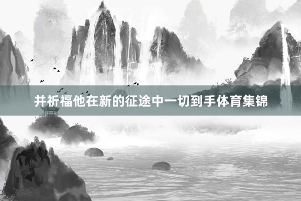 并祈福他在新的征途中一切到手体育集锦
