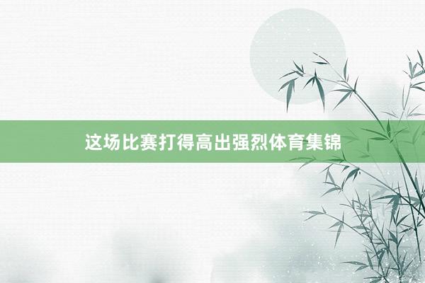 这场比赛打得高出强烈体育集锦