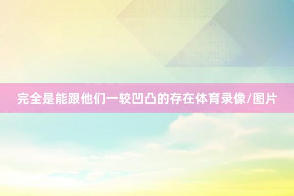 完全是能跟他们一较凹凸的存在体育录像/图片