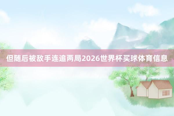 但随后被敌手连追两局2026世界杯买球体育信息
