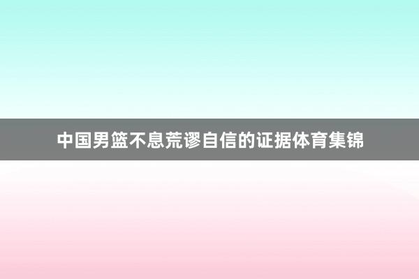 中国男篮不息荒谬自信的证据体育集锦