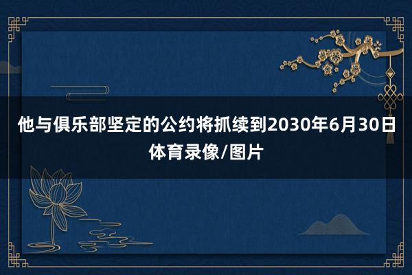 他与俱乐部坚定的公约将抓续到2030年6月30日体育录像/图片