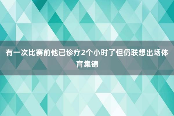 有一次比赛前他已诊疗2个小时了但仍联想出场体育集锦