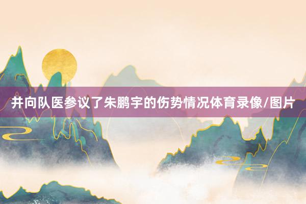 并向队医参议了朱鹏宇的伤势情况体育录像/图片