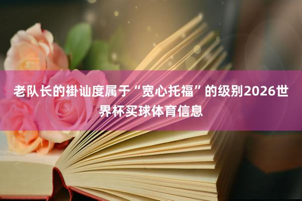 老队长的褂讪度属于“宽心托福”的级别2026世界杯买球体育信息
