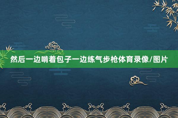然后一边啃着包子一边练气步枪体育录像/图片