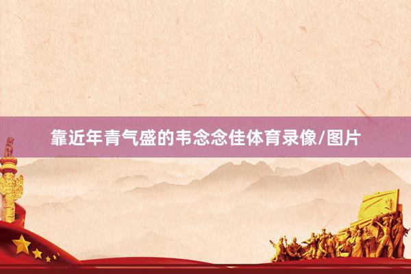 靠近年青气盛的韦念念佳体育录像/图片
