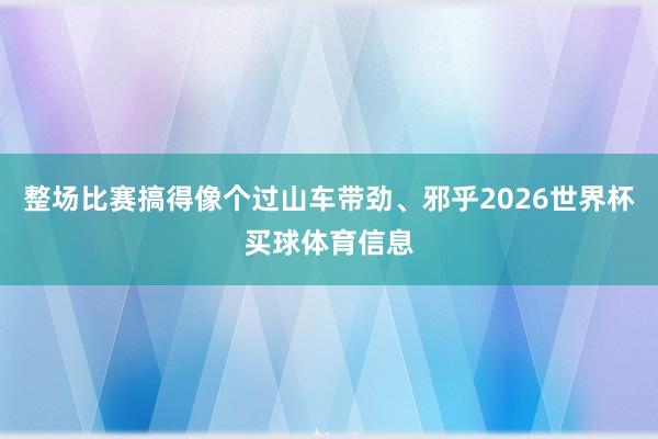 整场比赛搞得像个过山车带劲、邪乎2026世界杯买球体育信息
