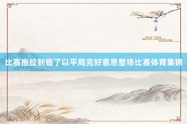 比赛拖拉到临了以平局完好意思整场比赛体育集锦