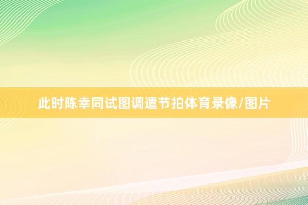 此时陈幸同试图调遣节拍体育录像/图片