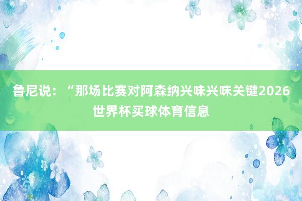 鲁尼说:“那场比赛对阿森纳兴味兴味关键2026世界杯买球体育信息