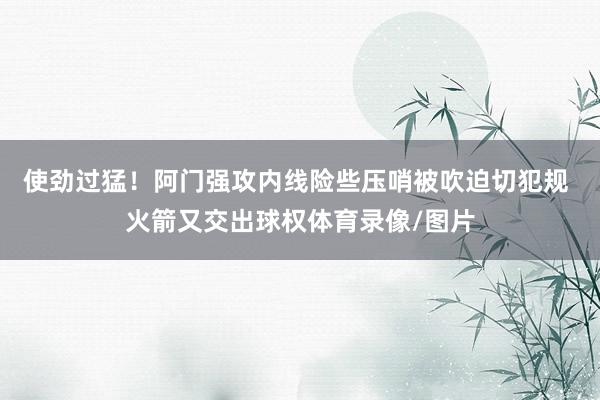 使劲过猛！阿门强攻内线险些压哨被吹迫切犯规 火箭又交出球权体育录像/图片