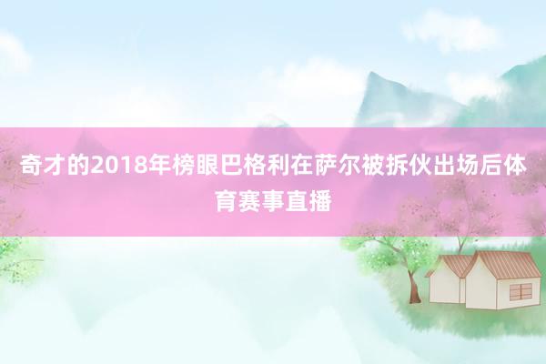 奇才的2018年榜眼巴格利在萨尔被拆伙出场后体育赛事直播