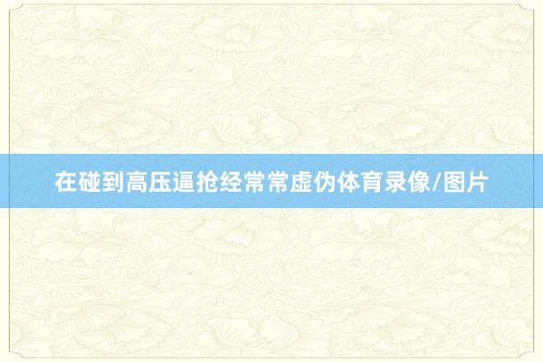 在碰到高压逼抢经常常虚伪体育录像/图片