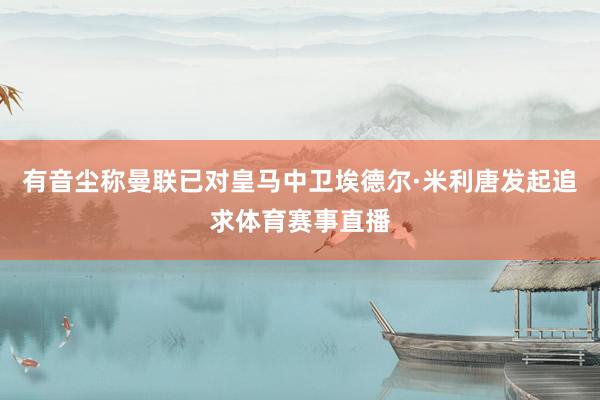 有音尘称曼联已对皇马中卫埃德尔·米利唐发起追求体育赛事直播