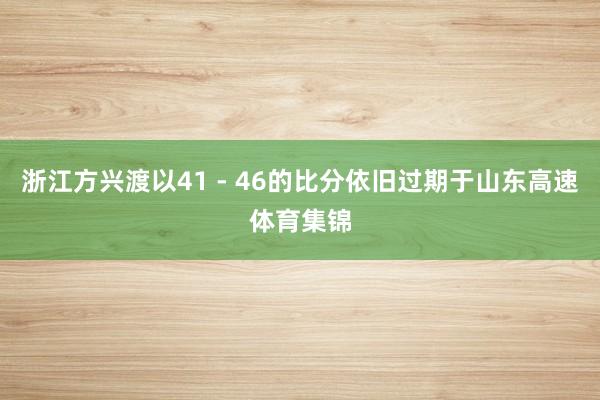 浙江方兴渡以41 - 46的比分依旧过期于山东高速体育集锦