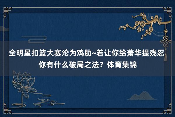 全明星扣篮大赛沦为鸡肋~若让你给萧华提残忍 你有什么破局之法？体育集锦